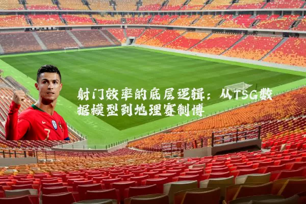 射门效率的底层逻辑：从TSG数据模型到地理赛制博弈